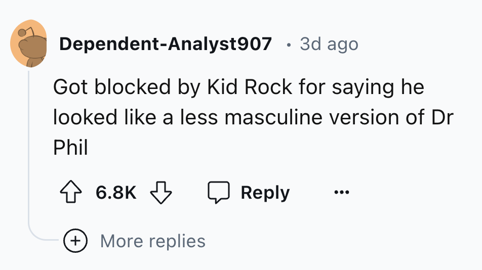 number - DependentAnalyst907 3d ago Got blocked by Kid Rock for saying he looked a less masculine version of Dr Phil More replies